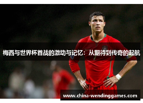 梅西与世界杯首战的激动与记忆:从期待到传奇的起航 梅西与世界杯首战的激动与记忆:从期待到传奇的起航